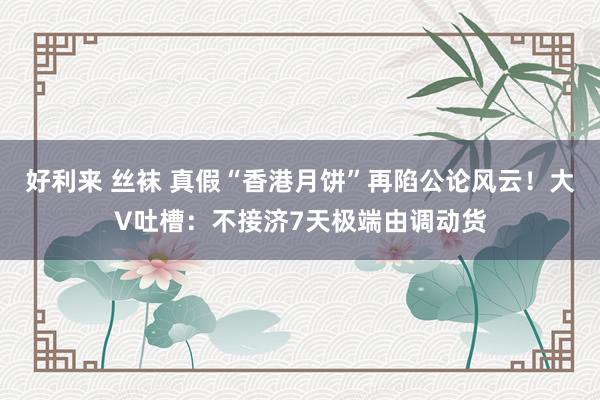 好利来 丝袜 真假“香港月饼”再陷公论风云！大V吐槽：不接济7天极端由调动货