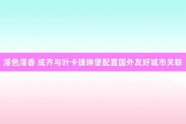 淫色淫香 成齐与叶卡捷琳堡配置国外友好城市关联