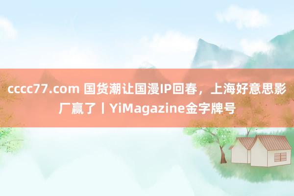 cccc77.com 国货潮让国漫IP回春，上海好意思影厂赢了丨YiMagazine金字牌号