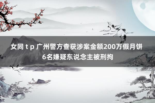 女同 t p 广州警方查获涉案金额200万假月饼 6名嫌疑东说念主被刑拘