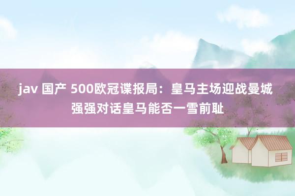 jav 国产 500欧冠谍报局：皇马主场迎战曼城 强强对话皇马能否一雪前耻