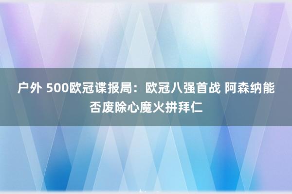 户外 500欧冠谍报局：欧冠八强首战 阿森纳能否废除心魔火拼拜仁