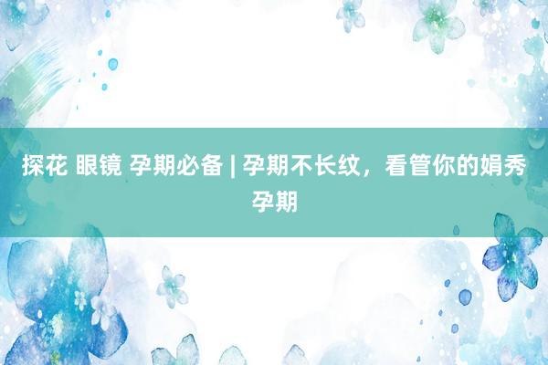 探花 眼镜 孕期必备 | 孕期不长纹，看管你的娟秀孕期