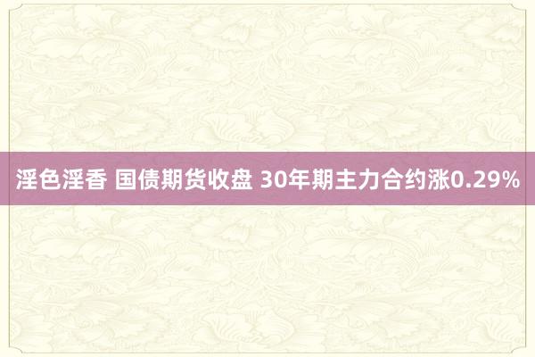 淫色淫香 国债期货收盘 30年期主力合约涨0.29%