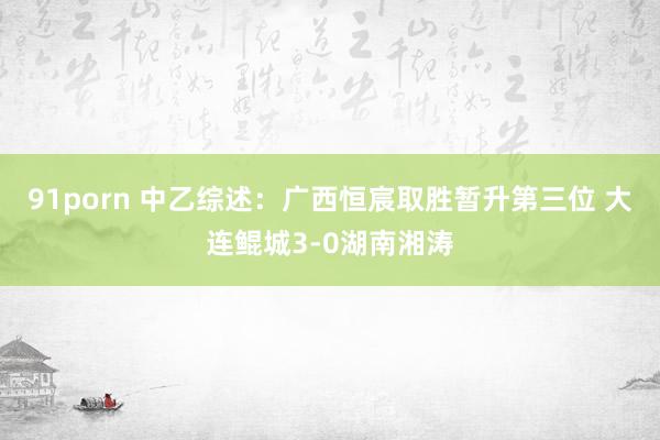 91porn 中乙综述：广西恒宸取胜暂升第三位 大连鲲城3-0湖南湘涛