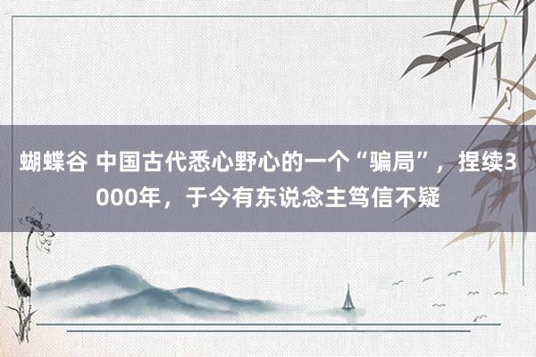 蝴蝶谷 中国古代悉心野心的一个“骗局”，捏续3000年，于今有东说念主笃信不疑