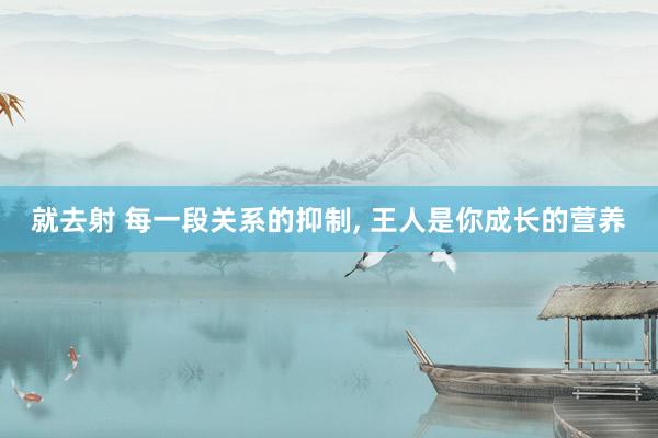 就去射 每一段关系的抑制， 王人是你成长的营养