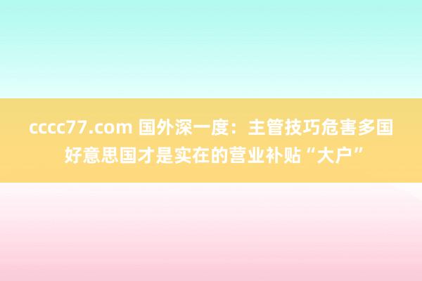 cccc77.com 国外深一度：主管技巧危害多国 好意思国才是实在的营业补贴“大户”