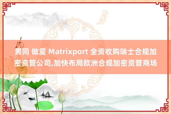 男同 做爱 Matrixport 全资收购瑞士合规加密资管公司，加快布局欧洲合规加密资管商场