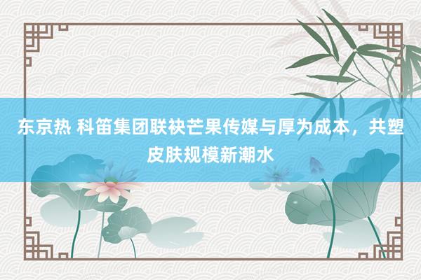 东京热 科笛集团联袂芒果传媒与厚为成本，共塑皮肤规模新潮水