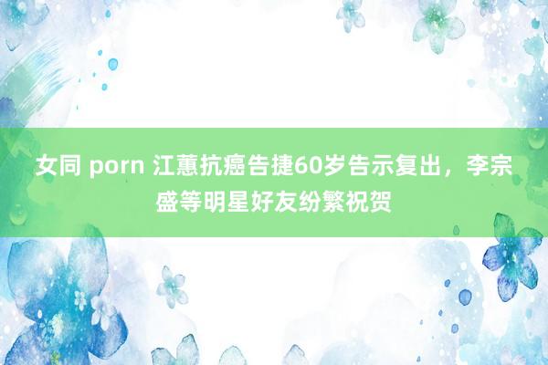 女同 porn 江蕙抗癌告捷60岁告示复出，李宗盛等明星好友纷繁祝贺