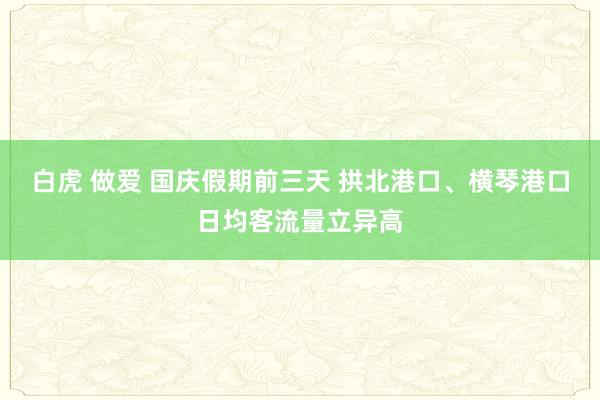 白虎 做爱 国庆假期前三天 拱北港口、横琴港口日均客流量立异高