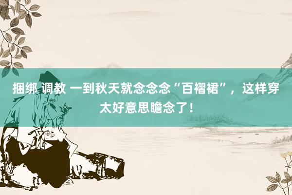 捆绑 调教 一到秋天就念念念“百褶裙”，这样穿太好意思瞻念了！