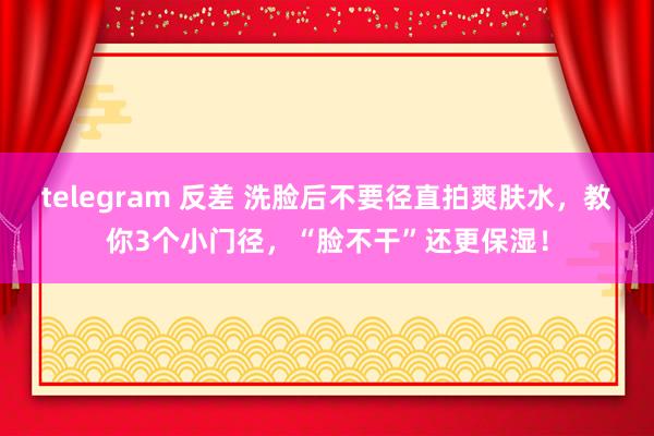 telegram 反差 洗脸后不要径直拍爽肤水，教你3个小门径，“脸不干”还更保湿！