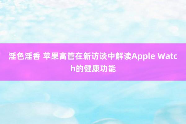 淫色淫香 苹果高管在新访谈中解读Apple Watch的健康功能