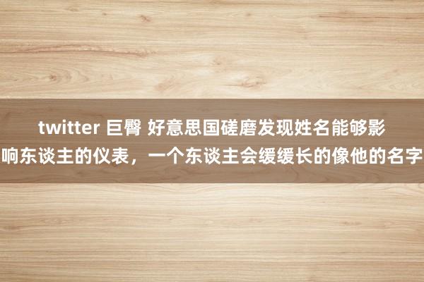 twitter 巨臀 好意思国磋磨发现姓名能够影响东谈主的仪表，一个东谈主会缓缓长的像他的名字
