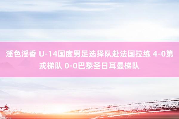 淫色淫香 U-14国度男足选择队赴法国拉练 4-0第戎梯队 0-0巴黎圣日耳曼梯队