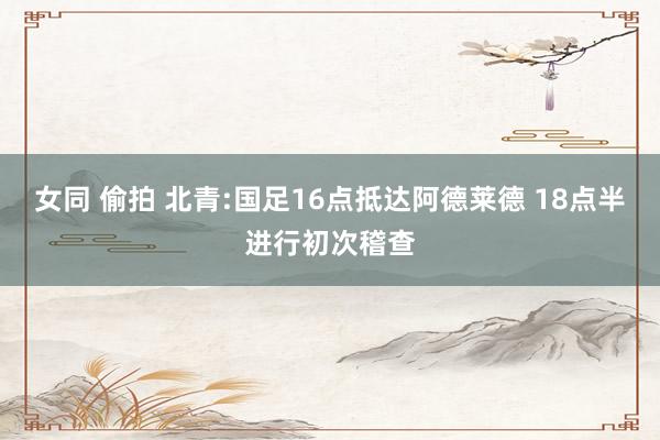 女同 偷拍 北青:国足16点抵达阿德莱德 18点半进行初次稽查