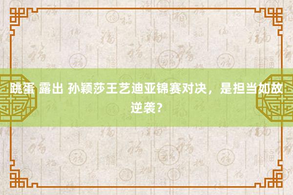 跳蛋 露出 孙颖莎王艺迪亚锦赛对决，是担当如故逆袭？