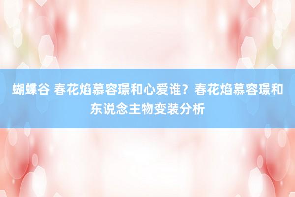 蝴蝶谷 春花焰慕容璟和心爱谁？春花焰慕容璟和东说念主物变装分析