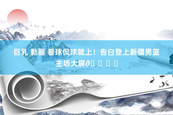 巨乳 動画 看球侃球就上！告白登上新疆男篮主场大屏👍️