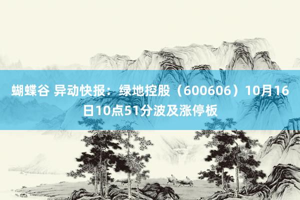 蝴蝶谷 异动快报：绿地控股（600606）10月16日10点51分波及涨停板