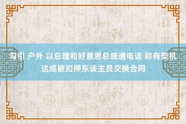勾引 户外 以总理和好意思总统通电话 称有契机达成被扣押东谈主员交换合同