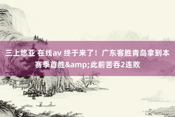 三上悠亚 在线av 终于来了！广东客胜青岛拿到本赛季首胜&此前苦吞2连败