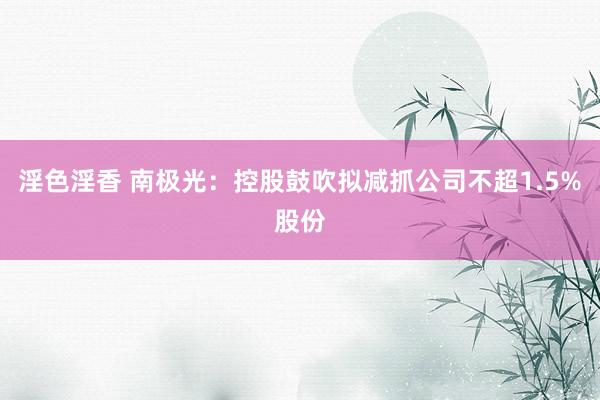 淫色淫香 南极光：控股鼓吹拟减抓公司不超1.5%股份