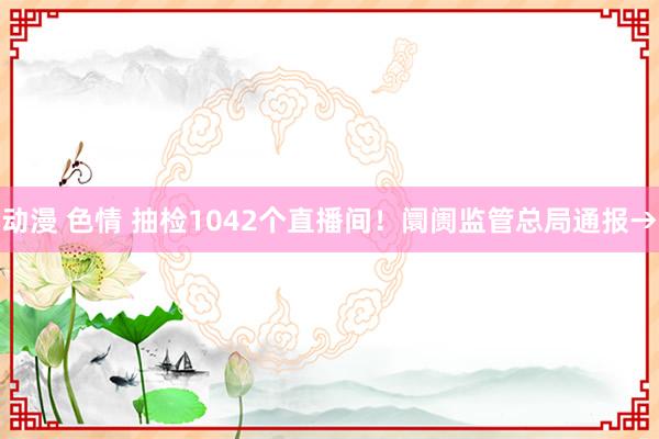 动漫 色情 抽检1042个直播间！阛阓监管总局通报→