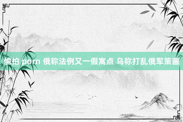 偷拍 porn 俄称法例又一假寓点 乌称打乱俄军策画