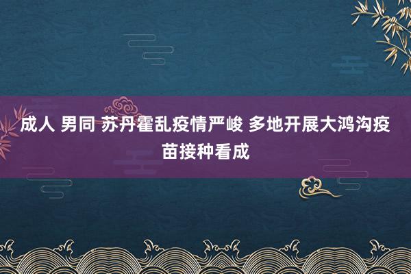 成人 男同 苏丹霍乱疫情严峻 多地开展大鸿沟疫苗接种看成