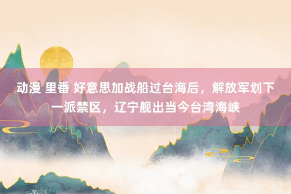 动漫 里番 好意思加战船过台海后，解放军划下一派禁区，辽宁舰出当今台湾海峡