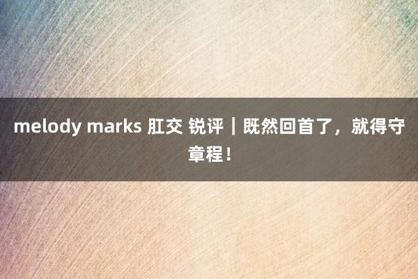 melody marks 肛交 锐评｜既然回首了，就得守章程！