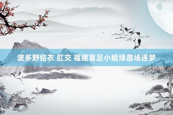 波多野结衣 肛交 福建盲足小姐绿茵场逐梦