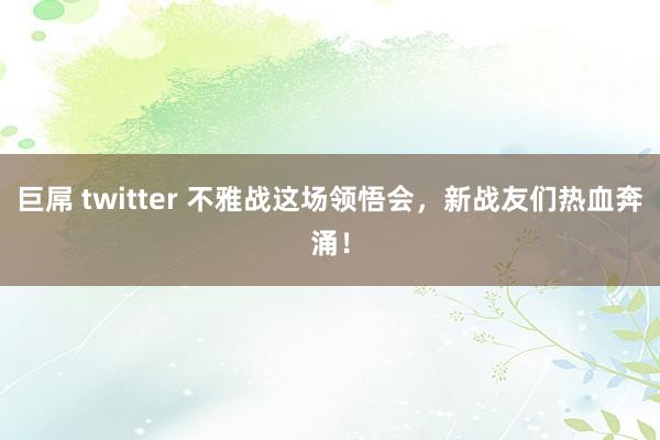 巨屌 twitter 不雅战这场领悟会，新战友们热血奔涌！