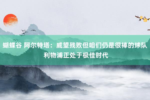蝴蝶谷 阿尔特塔：威望残败但咱们仍是很棒的球队 利物浦正处于极佳时代