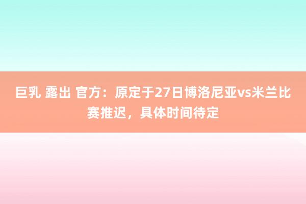 巨乳 露出 官方：原定于27日博洛尼亚vs米兰比赛推迟，具体时间待定