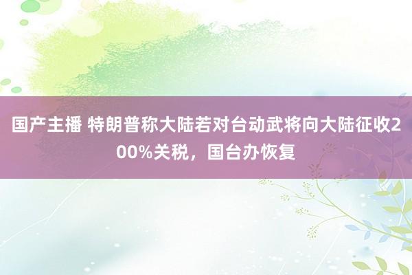 国产主播 特朗普称大陆若对台动武将向大陆征收200%关税，国台办恢复