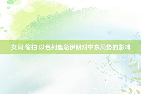 女同 偷拍 以色列遑急伊朗对中东局势的影响