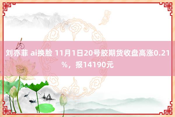 刘亦菲 ai换脸 11月1日20号胶期货收盘高涨0.21%，报14190元