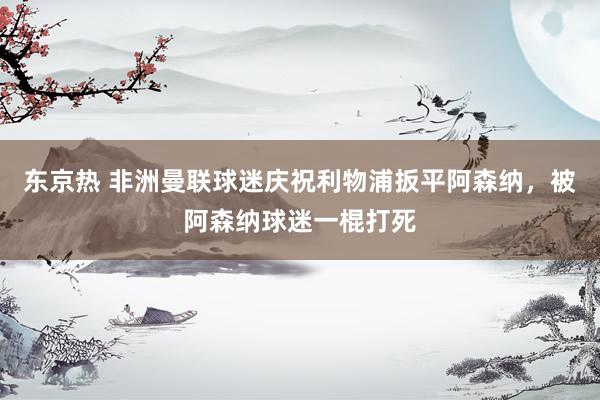 东京热 非洲曼联球迷庆祝利物浦扳平阿森纳，被阿森纳球迷一棍打死