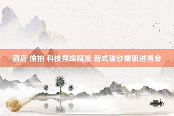 酒店 偷拍 科技捏续赋能 新式破钞精明进博会