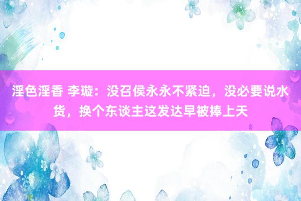 淫色淫香 李璇：没召侯永永不紧迫，没必要说水货，换个东谈主这发达早被捧上天