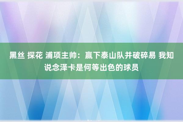 黑丝 探花 浦项主帅：赢下泰山队并破碎易 我知说念泽卡是何等出色的球员