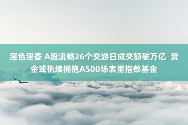 淫色淫香 A股流畅26个交游日成交额破万亿  资金或执续拥抱A500场表里指数基金