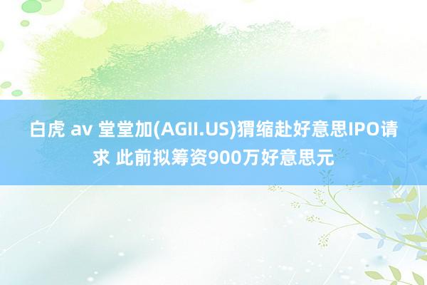 白虎 av 堂堂加(AGII.US)猬缩赴好意思IPO请求 此前拟筹资900万好意思元