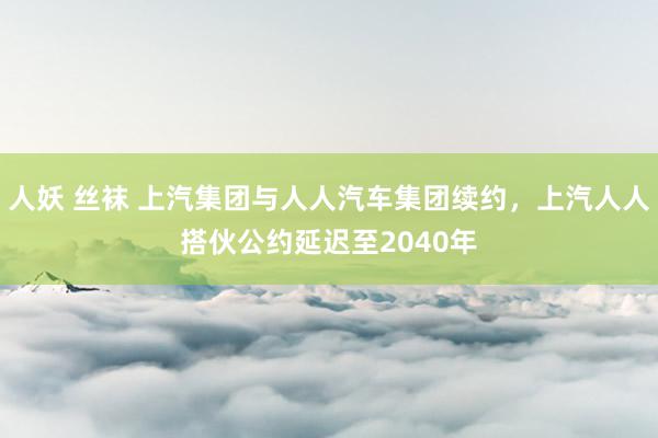 人妖 丝袜 上汽集团与人人汽车集团续约，上汽人人搭伙公约延迟至2040年