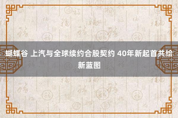 蝴蝶谷 上汽与全球续约合股契约 40年新起首共绘新蓝图