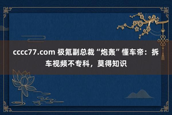 cccc77.com 极氪副总裁“炮轰”懂车帝：拆车视频不专科，莫得知识